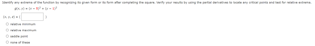 Identify any extrema of the function by recognizing its given form or its form after completing the square. Verify your results by using the partial derivatives to locate any critical points and test for relative extrema.
g(x, y) = (x – 5)² + (y – 1)²
(x, y, z) = (
O relative minimum
O relative maximum
O saddle point
O none of these
