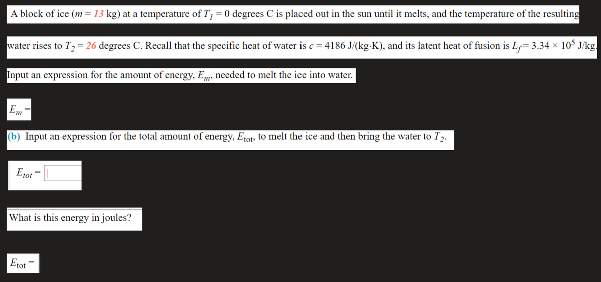 A block of ice (m = 13 kg) at a temperature of T= 0 degrees C is placed out in the sun until it melts, and the temperature of the resulting
water rises to T,= 26 degrees C. Recall that the specific heat of water is c = 4186 J/(kg-K), and its latent heat of fusion is Lf= 3.34 × 10° J/kg.
Input an expression for the amount of energy, Em, needed to melt the ice into water.
%3D
(b) Input an expression for the total amount of energy, Etot, to melt the ice and then bring the water to T2.
Eto1 = ||
What is this energy in joules?
Etot
