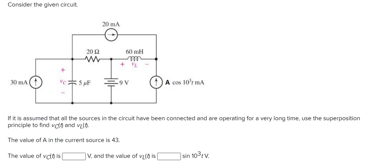 Consider the given circuit.
20 mA
20 Ω
60 mH
ell
+ VL
30 mA
VC
5 µF
9 V
A cos 10r mA
If it is assumed that all the sources in the circuit have been connected and are operating for a very long time, use the superposition
principle to find vd) and vL(f).
The value of A in the current source is 43.
The value of vcl) is
V, and the value of vL(f) is
|sin 103tv.
