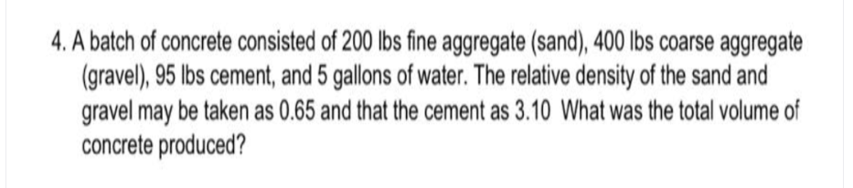 4. A batch of concrete consisted of 200 lbs fine aggregate (sand), 400 lbs coarse aggregate
(gravel), 95 lbs cement, and 5 gallons of water. The relative density of the sand and
gravel may be taken as 0.65 and that the cement as 3.10 What was the total volume of
concrete produced?

