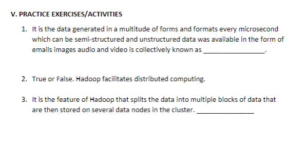 V. PRACTICE EXERCISES/ACTIVITIES
1. It is the data generated in a multitude of forms and formats every microsecond
which can be semi-structured and unstructured data was available in the form of
emails images audio and video is collectively known as
2. True or False. Hadoop facilitates distributed computing.
3. It is the feature of Hadoop that splits the data into multiple blocks of data that
are then stored on several data nodes in the cluster.
