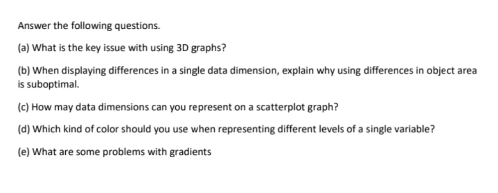 Answer the following questions.
(a) What is the key issue with using 3D graphs?
(b) When displaying differences in a single data dimension, explain why using differences in object area
is suboptimal.
(c) How may data dimensions can you represent on a scatterplot graph?
(d) Which kind of color should you use when representing different levels of a single variable?
(e) What are some problems with gradients
