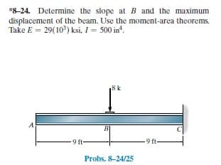 *8-24. Determine the slope at B and the maximum
displacement of the beam. Use the moment-area theorems.
Take E = 29(10) ksi, I= 500 in'.
,8 k
9 ft-
9 ft-
Probs. 8-24/25
T!
