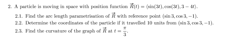 2. A particle is moving in space with position function R(t) = (sin(3t), cos(3t), 3 – 4t).
-
2.1. Find the arc length parametrisation of Ř with reference point (sin 3, cos 3, –1).
2.2. Determine the coordinates of the particle if it travelled 10 units from (sin 3, cos 3, –1).
2.3. Find the curvature of the graph of R att =
-
3
