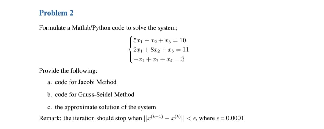 Problem 2
Formulate a Matlab/Python code to solve the system;
5x1x2 + x3 = 10
2x1 + 8x2 + x3 = 11
-x₁ + x₂ + x₁ = 3
Provide the following:
a. code for Jacobi Method
b. code for Gauss-Seidel Method
c. the approximate solution of the system
Remark: the iteration should stop when ||x(+1) - x(k)|| < €, where € = 0.0001