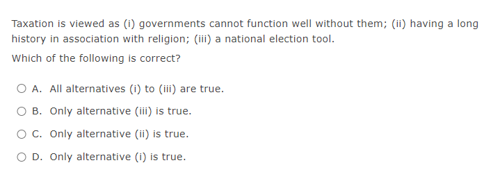 Taxation is viewed as (i) governments cannot function well without them; (ii) having a long
history in association with religion; (iii) a national election tool.
Which of the following is correct?
O A. All alternatives (i) to (iii) are true.
B. Only alternative (iii) is true.
O C. Only alternative (ii) is true.
O D. Only alternative (i) is true.