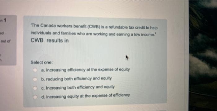 1
nd
out of
The Canada workers benefit (CWB) is a refundable tax credit to help
individuals and families who are working and earning a low income.
CWB results in
Select one:
a. increasing efficiency at the expense of equity
b. reducing both efficiency and equity
c. Increasing both efficiency and equity
d. increasing equity at the expense of efficiency