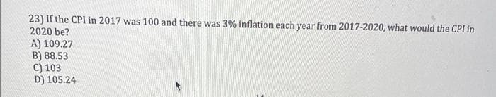 23) If the CPI in 2017 was 100 and there was 3% inflation each year from 2017-2020, what would the CPI in
2020 be?
A) 109.27
B) 88.53
C) 103
D) 105.24