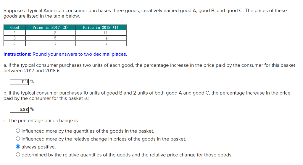 Suppose a typical American consumer purchases three goods, creatively named good A, good B, and good C. The prices of these
goods are listed in the table below.
Price in 2017 ($)
Good
A
B
C
11.11%
5
Price in 2018 ($)
14
Instructions: Round your answers to two decimal places.
a. If the typical consumer purchases two units of each good, the percentage increase in the price paid by the consumer for this basket
between 2017 and 2018 is:
5.88%
2
b. If the typical consumer purchases 10 units of good B and 2 units of both good A and good C, the percentage increase in the price
paid by the consumer for this basket is:
c. The percentage price change is:
O influenced more by the quantities of the goods in the basket.
O influenced more by the relative change in prices of the goods in the basket.
Ⓒalways positive.
O determined by the relative quantities of the goods and the relative price change for those goods.