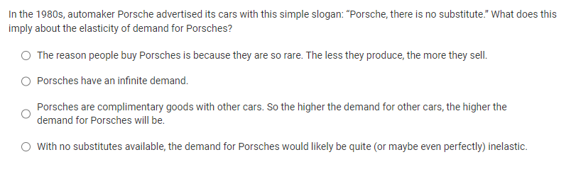In the 1980s, automaker Porsche advertised its cars with this simple slogan: "Porsche, there is no substitute." What does this
imply about the elasticity of demand for Porsches?
O The reason people buy Porsches is because they are so rare. The less they produce, the more they sell.
Porsches have an infinite demand.
Porsches are complimentary goods with other cars. So the higher the demand for other cars, the higher the
demand for Porsches will be.
O With no substitutes available, the demand for Porsches would likely be quite (or maybe even perfectly) inelastic.