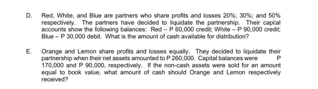 Red, White, and Blue are partners who share profits and losses 20%; 30%; and 50%
respectively. The partners have decided to liquidate the partnership. Their capital
accounts show the following balances: Red - P 60,000 credit; White - P 90,000 credit;
Blue - P 30,000 debit. What is the amount of cash available for distribution?
D.
Orange and Lemon share profits and losses equally. They decided to liquidate their
partnership when their net assets amounted to P 260,000. Capital balances were
170,000 and P 90,000, respectively. If the non-cash assets were sold for an amount
equal to book value, what amount of cash should Orange and Lemon respectively
received?
E.
