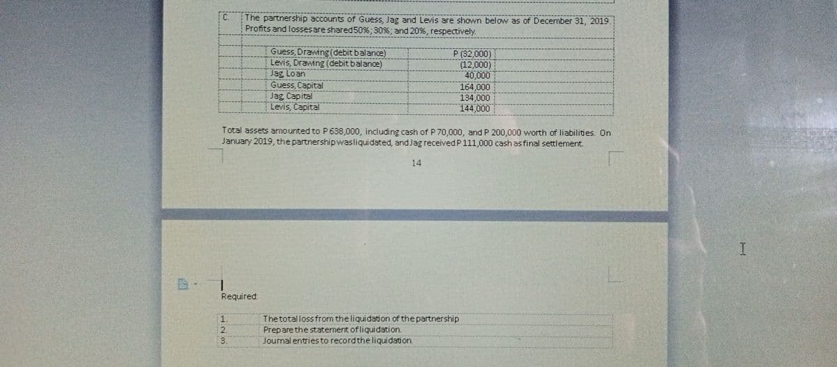 C.
The partnership accounts of Guess, Jag and Levis are shown below as of December 31, 2019,
Profits and lossesare shared50%; 30%; and 20%, respectively.
Levis, Drawing (debit balance)
Jag Loan
Guess, Capital
Jag Capital
Levis, Capital
P (32,000)
(12,000)
40,000
164,000
134,000
144,000
Total assets amounted to P638,000, including cash of P 70,000, andP 200,000 worth of liabilities. On
January 2019, the partnershipwasliquidated, and Jag received P111,000 cash as final settlement.
14
Required.
The totalloss from the liquidation of the partnership
Preparethe statement of liquidation.
Journal entriesto recordthe liquidation.
3.
123
