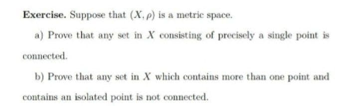 Exercise. Suppose that (X, p) is a metric space.
a) Prove that any set in X consisting of precisely a single point is
connected.
b) Prove that any set in X which contains more than one point and
contains an isolated point is not connected.