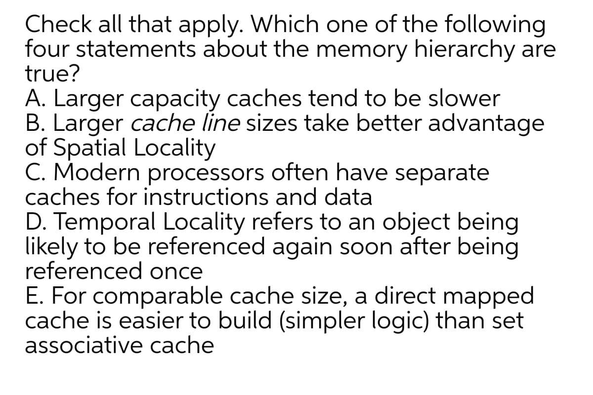 Check all that apply. Which one of the following
four statements about the memory hierarchy are
true?
A. Larger capacity caches tend to be slower
B. Larger cache line sizes take better advantage
of Spatial Locality
C. Modern processors often have separate
caches for instructions and data
D. Temporal Locality refers to an object being
likely to be referenced again soon after being
referenced once
E. For comparable cache size, a direct mapped
cache is easier to build (simpler logic) than set
associative cache
