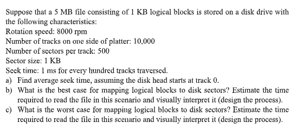 Suppose that a 5 MB file consisting of 1 KB logical blocks is stored on a disk drive with
the following characteristics:
Rotation speed: 8000 rpm
Number of tracks on one side of platter: 10,000
Number of sectors per track: 500
Sector size: 1 KB
Seek time: 1 ms for every hundred tracks traversed.
a) Find average seek time, assuming the disk head starts at track 0.
b) What is the best case for mapping logical blocks to disk sectors? Estimate the time
required to read the file in this scenario and visually interpret it (design the process).
c) What is the worst case for mapping logical blocks to disk sectors? Estimate the time
required to read the file in this scenario and visually interpret it (design the process).

