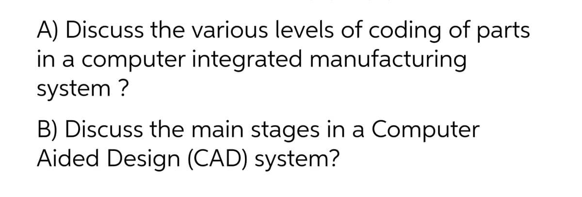 A) Discuss the various levels of coding of parts
in a computer integrated manufacturing
system ?
B) Discuss the main stages in a Computer
Aided Design (CAD) system?
