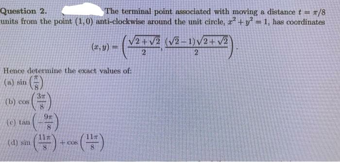 Question 2.
units from the point (1,0) anti-clockwise around the unit circle, x² +y° = 1, has coordinates
The terminal point associated with moving a distance t = /8
V2+v2 (v2-1) /2+ v2
(2, y) :
2
Hence determine the exact values of:
(a) sin ()
(b) cos
(c) tán
8
(d) sin
+Cos
2.
