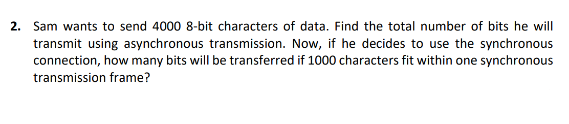 2. Sam wants to send 4000 8-bit characters of data. Find the total number of bits he will
transmit using asynchronous transmission. Now, if he decides to use the synchronous
connection, how many bits will be transferred if 1000 characters fit within one synchronous
transmission frame?
