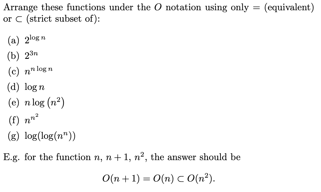 Arrange these functions under the O notation using only = (equivalent)
or C (strict subset of):
(a) 2log:
(b) 2³n
n
(с) ппlog n
(d) log n
(e) n log (n²)
(f) nn?
(g) log(log(n"))
E.g. for the function n, n+ 1, n², the answer should be
О(n + 1) — О(п) с (n?).
