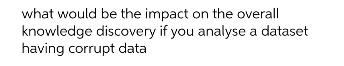 what would be the impact on the overall
knowledge discovery if you analyse a dataset
having corrupt data
