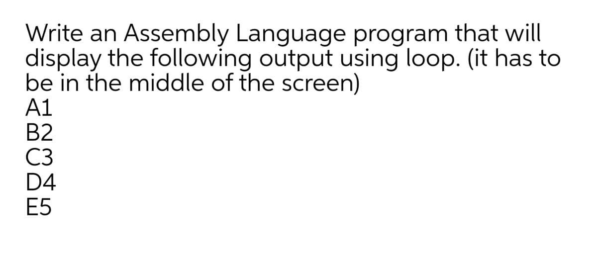 Write an Assembly Language program that will
display the following output using loop. (it has to
be in the middle of the screen)
A1
B2
C3
D4
E5
