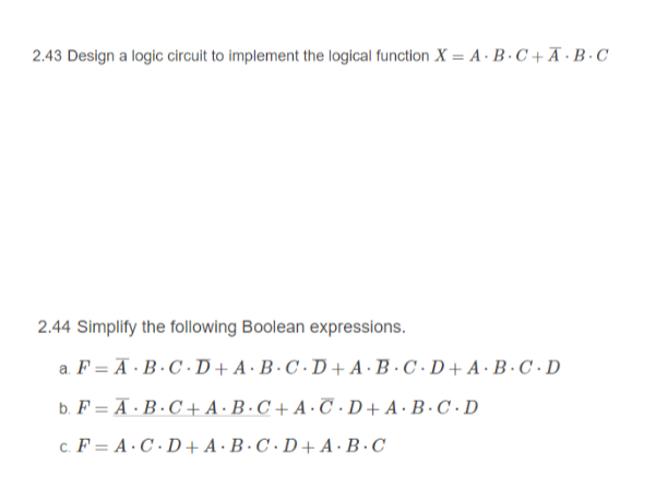 2.43 Design a logic circuit to implement the logical function X = A · B · C +Ã·B·C
2.44 Simplify the following Boolean expressions.
a. F = Ā · B·C · D+A·B·C · D + A ·B · C · D+ A · B · C · D
b. F = A · B · C + A ·B·C + A · C ·D+ A ·B · C · D
c. F = A·C · D+A ·B·C · D + A·B·C
