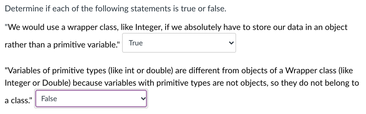 Determine if each of the following statements is true or false.
"We would use a wrapper class, like Integer, if we absolutely have to store our data in an object
rather than a primitive variable." True
"Variables of primitive types (like int or double) are different from objects of a Wrapper class (like
Integer or Double) because variables with primitive types are not objects, so they do not belong to
a class."
False

