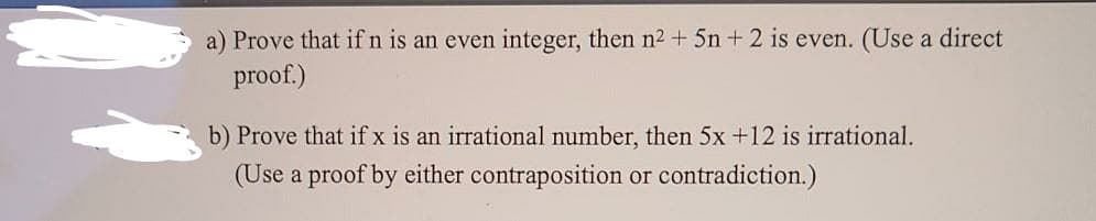 a) Prove that if n is an even integer, then n2 + 5n+2 is even. (Use a direct
proof.)
b) Prove that if x is an irrational number, then 5x +12 is irrational.
(Use a proof by either contraposition or contradiction.)

