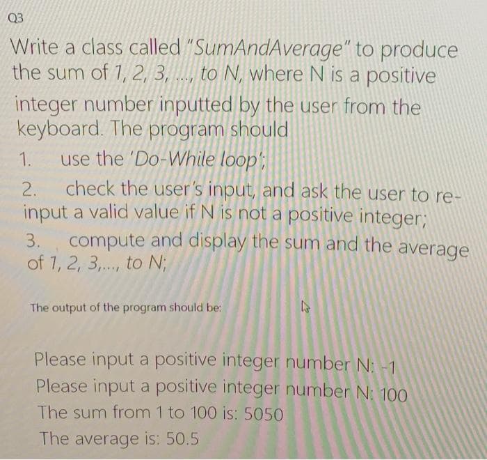 Q3
Write a class called "SumAndAverage" to produce
the sum of 1, 2, 3, ..., to N, where N is a positive
integer number inputted by the user from the
keyboard. The program should
use the 'Do-While loop';
1.
check the user's input, and ask the user to re-
input a valid value if N is not a positive integer;
compute and display the sum and the average
of 1, 2, 3,., to N;
2.
3.
The output of the program should be:
Please input a positive integer number N: -1
Please input a positive integer number N: 10O
The sum from 1 to 100 is: 5050
The average is: 50.5
