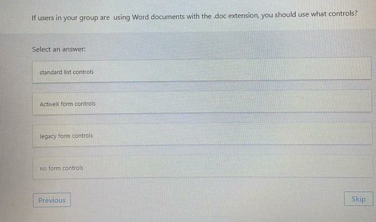 If users in your group are using Word documents with the .doc extension, you should use what controls?
Select an answer:
standard list controls
Activex form controls
legacy form controls
no form controls
Previous
Skip
