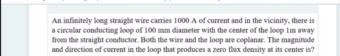 An infinitely long straight wire carries 1000 A of current and in the vicinity, there is
a circular conducting loop of 100 mm diameter with the center of the loop 1m away
from the straight conductor. Both the wire and the loop are coplanar. The magnitude
and direction of current in the loop that produces a zero flux density at its center is?
