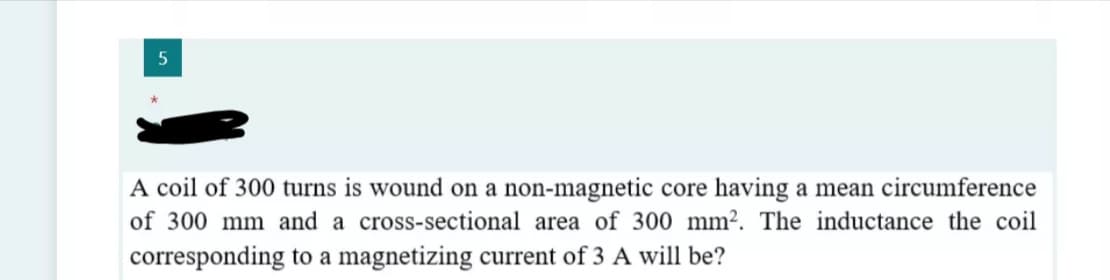 A coil of 300 turns is wound on a non-magnetic core having a mean circumference
of 300 mm and a cross-sectional area of 300 mm². The inductance the coil
corresponding to a magnetizing current of 3 A will be?
