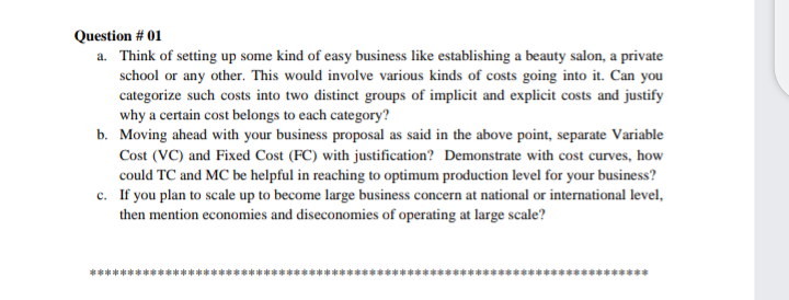 Question # 01
a. Think of setting up some kind of easy business like establishing a beauty salon, a private
school or any other. This would involve various kinds of costs going into it. Can you
categorize such costs into two distinct groups of implicit and explicit costs and justify
why a certain cost belongs to each category?
b. Moving ahead with your business proposal as said in the above point, separate Variable
Cost (VC) and Fixed Cost (FC) with justification? Demonstrate with cost curves, how
could TC and MC be helpful in reaching to optimum production level for your business?
c. If you plan to scale up to become large business concern at national or international level,
then mention economies and diseconomies of operating at large scale?
**********
************
