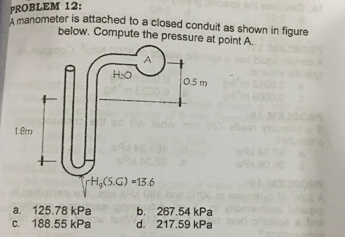PROBLEM 12:
A manometer is attached to a closed conduit as shown in figure
below. Compute the pressure at point A.
H2O
0.5 m
me000.0o
ebesn
1.8m
H,(S.G) =13.6
SA
neque
bae
a. 125.78 kPa
c. 188.55 kPa
b. 267.54 kPa
d. 217.59 kPa
