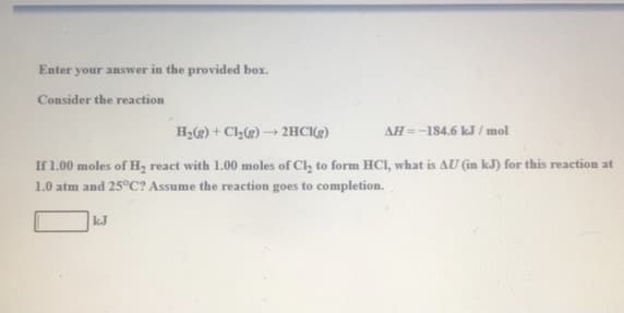 Enter your answer in the provided box.
Consider the reaction
H2(g) + Cl(g) → 2HC(g)
AH=-184.6 kJ / mol
If 1.00 moles of H, react with 1.00 moles of Cl, to form HCI, what is AU (in kJ) for this reaction at
1.0 atm and 25°C? Assume the reaction goes to completion.
kJ
