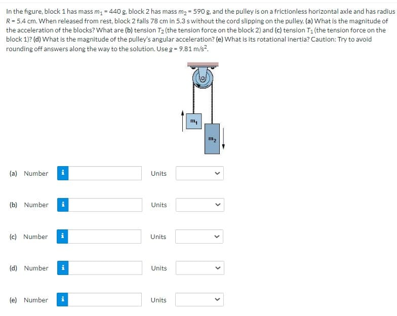 In the figure, block 1 has mass m, = 440 g, block 2 has mass m2 = 590 g, and the pulley is on a frictionless horizontal axle and has radius
R= 5.4 cm. When released from rest, block 2 falls 78 cm in 5.3 s without the cord slipping on the pulley. (a) What is the magnitude of
the acceleration of the blocks? What are (b) tension T2 (the tension force on the block 2) and (c) tension T1 (the tension force on the
block 1)? (d) What is the magnitude of the pulley's angular acceleration? (e) What is its rotational inertia? Caution: Try to avoid
rounding off answers along the way to the solution. Use g = 9.81 m/s?.
m,
m2
(a) Number
i
Units
(b) Number
i
Units
(c) Number
i
Units
(d) Number
i
Units
(e) Number
Units
>
>
>
>
