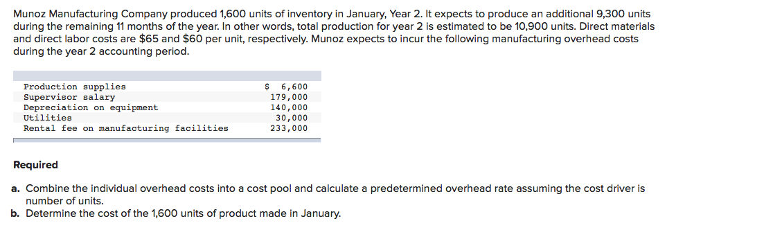 Munoz Manufacturing Company produced 1,600 units of inventory in January, Year 2. It expects to produce an additional 9,300 units
during the remaining 11 months of the year. In other words, total production for year 2 is estimated to be 10,900 units. Direct materials
and direct labor costs are $65 and $60 per unit, respectively. Munoz expects to incur the following manufacturing overhead costs
during the year 2 accounting period.
$ 6,600
Production supplies
Supervisor salary
Depreciation on equipment
179,000
140,000
30,000
233,000
Utilities
Rental fee on manufacturing facilities
Required
a. Combine the individual overhead costs into a cost pool and calculate a predetermined overhead rate assuming the cost driver is
number of units.
b. Determine the cost of the 1,600 units of product made in January.
