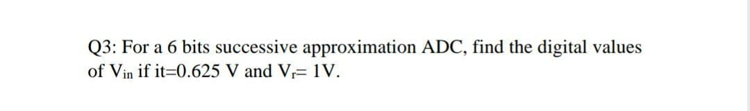 Q3: For a 6 bits successive approximation ADC, find the digital values
of Vin if it=0.625 V and V= 1V.

