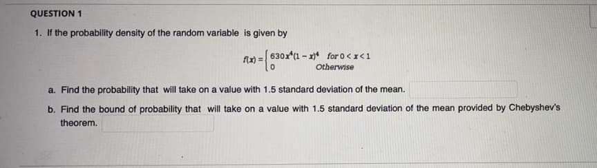 QUESTION 1
1. If the probability density of the random variable is given by
630x (1 - x)* for 0<x<1
flx) =.
Otherwise
a. Find the probability that will take on a value with 1.5 standard deviation of the mean.
b. Find the bound of probability that will take on a value with 1.5 standard deviation of the mean provided by Chebyshev's
theorem.
