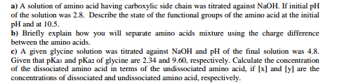 a) A solution of amino acid having carboxylic side chain was titrated against NaOH. If initial pH
of the solution was 2.8. Describe the state of the functional groups of the amino acid at the initial
pH and at 10.5.
