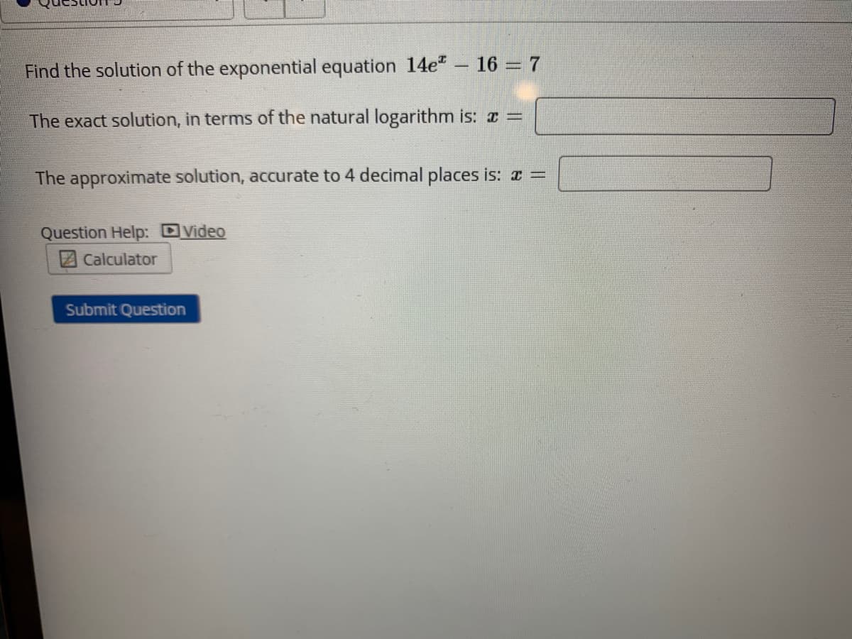 Find the solution of the exponential equation 14e" – 16 = 7
The exact solution, in terms of the natural logarithm is: =
The approximate solution, accurate to 4 decimal places is: a =
Question Help: DVideo
Calculator
Submit Question
