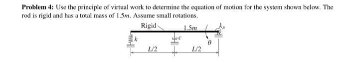 Problem 4: Use the principle of virtual work to determine the equation of motion for the system shown below. The
rod is rigid and has a total mass of 1.5m. Assume small rotations.
Rigid
1.5m
L/2
L/2
