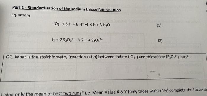 Part 1- Standardisation of the sodium thiosulfate solution
Equations
10,- +51+6 H* →3 l2 + 3 H20
(1)
I2 + 2 S203- → 2r+ S406
(2)
Q1. What is the stoichiometry (reaction ratio) between iodate (10,) and thiosulfate (S203) ions?
Ising only the mean of best two runs* i.e. Mean Value X & Y (only those within 1%) complete the followin

