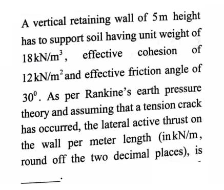 A vertical retaining wall of 5m height
has to support soil having unit weight of
18KN/m³, effective cohesion
of
12 kN/m² and effective friction angle of
30°. As per Rankine's earth pressure
theory and assuming that a tension crack
has occurred, the lateral active thrust on
the wall per meter length (in kN/m,
round off the two decimal places), is
