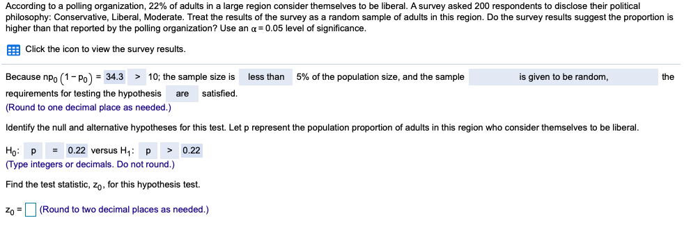According to a polling organization, 22% of adults in a large region consider themselves to be liberal. A survey asked 200 respondents to disclose their political
philosophy: Conservative, Liberal, Moderate. Treat the results of the survey as a random sample of adults in this region. Do the survey results suggest the proportion is
higher than that reported by the polling organization? Use an a = 0.05 level of significance.
E Click the icon to view the survey results.
Because npo (1- Po) = 34.3
> 10; the sample size is
less than
5% of the population size, and the sample
is given to be random,
the
requirements for testing the hypothesis
are
satisfied.
(Round to one decimal place as needed.)
Identify the null and alternative hypotheses for this test. Let p represent the population proportion of adults in this region who consider themselves to be liberal.
Họ: p = 0.22 versus H,: p
0.22
(Type integers or decimals. Do not round.)
Find the test statistic, zo, for this hypothesis test.
Zo =
(Round to two decimal places as needed.)
