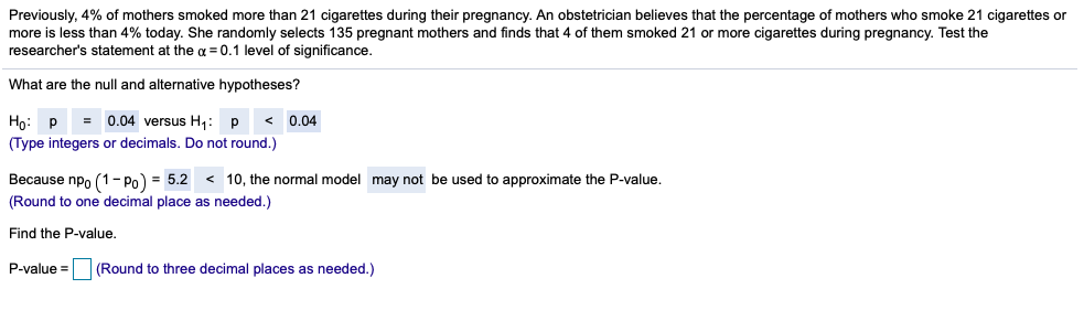 Previously, 4% of mothers smoked more than 21 cigarettes during their pregnancy. An obstetrician believes that the percentage of mothers who smoke 21 cigarettes or
more is less than 4% today. She randomly selects 135 pregnant mothers and finds that 4 of them smoked 21 or more cigarettes during pregnancy. Test the
researcher's statement at the a = 0.1 level of significance.
What are the null and alternative hypotheses?
= 0.04 versus H1: p
< 0,04
Но: р
(Type integers or decimals. Do not round.)
Because npo (1- Po) = 5.2 < 10, the normal model may not be used to approximate the P-value.
(Round to one decimal place as needed.)
Find the P-value.
P-value =
(Round to three decimal places as needed.)
