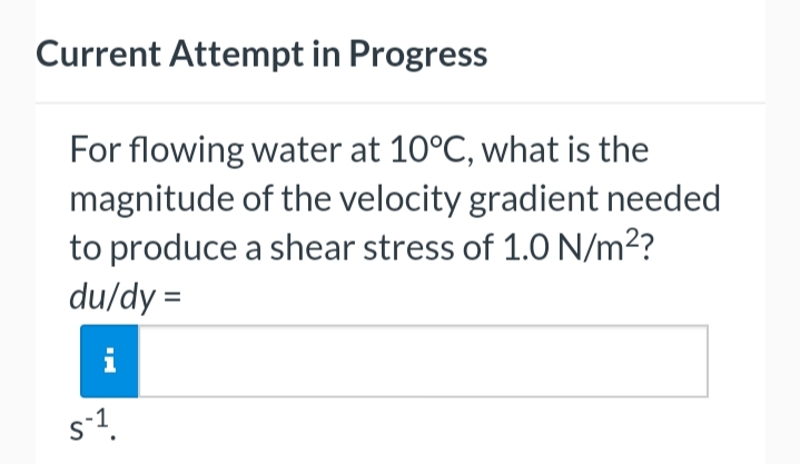 Current Attempt in Progress
For flowing water at 10°C, what is the
magnitude of the velocity gradient needed
to produce a shear stress of 1.0 N/m²?
du/dy=
S-1¹.