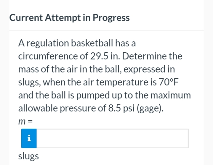 Current Attempt in Progress
A regulation basketball has a
circumference of 29.5 in. Determine the
mass of the air in the ball, expressed in
slugs, when the air temperature is 70°F
and the ball is pumped up to the maximum
allowable pressure of 8.5 psi (gage).
m =
i
slugs