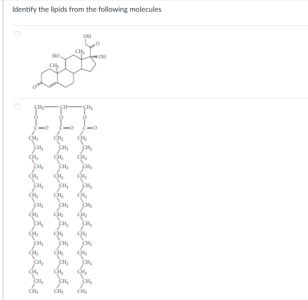 Identify the lipids from the following molecules
CH₂-
O
C=O
CH₂
CH₂
CH₂
CH₂
CH₂
CH₂
CH₂
CH₂
CH₂
CH₂
CH₂
CH3
OH
CH3
CH
O
C=0
CH₂
CH₂
CHz
CH₂
CH₂
CH₂
CH₂
CH₂
CH₂
CH3
HO
0
CH3
All OH
CH₂
O
C=0
CH₂
CH₂
CH₂
CH₂
CH₂
CH₂
CH₂
CH₂
CH₂
CH₂
CH₂
CH₂
CH₂
CH₂
CH₂
CH3