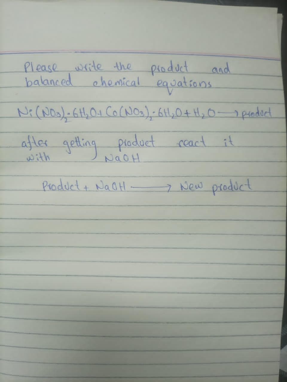 and
Please write the product
balanced
chemical equations
N₁ (N03) - 6H¹₂0+ Co (NO3) - 6H₂O + H₂O - product
after getting product react it
NaOH
Product + NaOH
7 New product